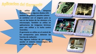 Se utiliza en las lámparas
fluorescentes y algunos diodos LED.
pedales de guitarra, paneles solares.
se combina con el oxígeno para su
uso en las lentes de las cámaras y la
microscopía. También se utiliza en
aplicaciones de imágenes térmicas
para uso militar y la lucha contra
incendios.
El germanio se utiliza en el control de
los aeropuertos para detectar las
fuentes de radiación.
Hay algunos indicios de que puede
ayudar al sistema inmunológico de
pacientes con cáncer.
 