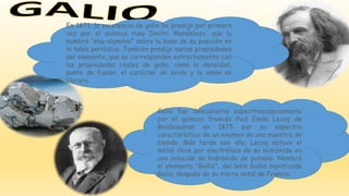 Galio fue descubierto espectroscópicamente
por el químico francés Paul Emile Lecoq de
Boisbaudran en 1875 por su espectro
característico de un examen de una muestra de
blenda. Más tarde ese año, Lecoq obtuvo el
metal libre por electrólisis de su hidróxido en
una solución de hidróxido de potasio. Nombró
el elemento "Gallia", del latín Gallia significado
Galia, después de su tierra natal de Francia.
En 1871, la existencia de galio se predijo por primera
vez por el químico ruso Dmitri Mendeleev, que la
nombró "eka-aluminio" sobre la base de su posición en
la tabla periódica. También predijo varias propiedades
del elemento, que se corresponden estrechamente con
las propiedades reales de galio, como la densidad,
punto de fusión, el carácter de óxido y la unión en
cloruro.
 
