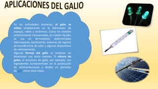 En las actividades humanas, el galio se
utiliza ampliamente en la fabricación de
espejos, vidrio y cerámicas. Como los metales
anteriormente mencionados, en estado líquido,
se usa en termostatos, determinados
interruptores, barómetros, sistemas de registro
de transferencia de calor y algunos dispositivos
de calentamiento.
Algunas formas del galio se emplean en
aleaciones con otros metales. El nitruro de
galioy el arseniuro de galio, por ejemplo, son
ingredientes fundamentales en la producción
de semiconductores y diodos en pantallas
de LED, entre otras cosas.
 