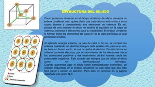 ESTRUCTURA DEL SILICIO
Como podemos observar en el dibujo, el átomo de silicio presenta un
enlace covalente, esto quiere decir que cada átomo está unido a otros
cuatro átomos y compartiendo sus electrones de valencia. Es así,
porque de otra manera el silicio no tendría el equilibrio en la capa de
valencia, necesita 8 electrones para su estabilidad. El enlace covalente
lo forman todos los elementos del grupo IV de la tabla periódica, al cual
pertenece el silicio.
Al aplicarle energía externa, ya sea de calor o de luz, se rompen los
enlaces quedando un electrón libre por cada enlace roto, pero a su vez,
se tiene un hueco vacío, el que ocupaba el electrón. De esta forma se
obtiene corriente eléctrica, por el movimiento de los electrones hacía
los potenciales positivos y del movimiento de los huecos hacía los
potenciales negativos. Esto sucede así siempre que se utiliza al silicio
como un semiconductor intrínseco.
Cuando queremos usar el silicio como semiconductor extrínseco, se
colocan impurezas en el enlace covalente, lo cual hace que sea más
fácil ganar o perder un electrón. Pero esto, lo veremos en la página
destinada a la unión N-P.
 