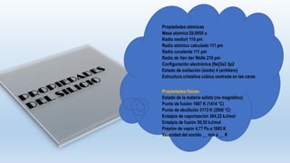 Propiedades atómicas
Masa atómica 28,0855 u
Radio medio† 110 pm
Radio atómico calculado 111 pm
Radio covalente 111 pm
Radio de Van der Wells 210 pm
Configuración electrónica [Ne]3s2 3p2
Estado de oxidación (óxido) 4 (anfótero)
Estructura cristalina cúbica centrada en las caras
Propiedades físicas
Estado de la materia sólido (no magnético)
Punto de fusión 1687 K (1414 °C)
Punto de ebullición 3173 K (2900 °C)
Entalpía de vaporización 384,22 kJ/mol
Entalpía de fusión 50,55 kJ/mol
Presión de vapor 4,77 Pa a 1683 K
Velocidad del sonido __ m/s a __ K
 