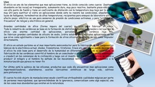 Usos
El silicio es uno de los elementos que mas aplicaciones tiene, su óxido conocido como cuarzo (bastante
abundante en las rocas) es transparente, sumamente duro, muy poco reactivo, bastante piezo-eléctrico,
con alto punto de fusión y tiene un coeficiente de dilatación con la temperatura muy bajo por lo que es
muy útil para sustituir el vidrio en aplicaciones donde este no resiste las condiciones, ampolletas de
luces de halógenos, termómetros de altas temperaturas, recipientes para ensayos de laboratorio etc. Su
efecto piezo- eléctrico se usa para sensores de presión de condiciones extremas, y para "cristales de
frecuencia" de relojes y electrónica en general.
Grandes cantidades de sílice (forma impura del cuarzo) se usan para fabricar el vidrio.
Toda la industria de cerámicas se basa en la formación de distintos silicatos (coloreados o no) que dan al
silicio una enorme cantidad de aplicaciones, porcelana, peltre, cerámica roja etc.
Se fabrican grandes cantidades de silicato de sodio, (vidrio soluble) para múltiples aplicaciones en las
que sirve como aglutinante o base para la formación de otros silicatos, aparte de su uso como limpiador
directamente.
El silicio en estado purísimo es el mas importante semiconductor para la fabricación de los componentes
básicos de la electrónica actual, diodos, transistores, tiristores, triacs etc. por lo que puede decirse que
el silicio ha sido base para el desarrollo de la humanidad en diferentes estadíos de su existencia; la
fabricación de las cerámicas convirtió al hombre de un cosechador a un productor (de animal aventajado
a creador) en los comienzos de la civilización y luego con el invento del transistor de silicio se volvió a
producir el milagro y el hombre ha saltado de los mecanismos lentos, pesados y voluminosos a la
miniaturización que parece no tener fin
Por último está la química de las siliconas, productos que cada día encuentran mas aplicaciones como
impermeabilizadores, elastómeros, aceites lubricantes sintéticos de larga vida, aditivos
para pinturas etc.
El cuarzo ha sido objeto de manipulaciones seudo-científicas atribuyéndole cualidades mágicas por parte
de personas inescrupulosas, que aprovechándose de la ignorancia, comercializan como algo especial, una
de las cosas mas abundantes que existen en la naturaleza.
 