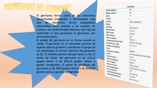 El germanio forma parte de los elementos
denominados metaloides o semimetales. Este
tipo de elementos tienen propiedades
intermedias entre metales y no metales. En
cuanto a su conductividad eléctrica, este tipo de
materiales al que pertenece el germanio, son
semiconductores.
El estado del germanio en su forma natural es
sólido. El germanio es un elemento químico de
aspecto blanco grisáceo y pertenece al grupo de
los metaloides. El número atómico del germanio
es 32. El símbolo químico del germanio es Ge. El
punto de fusión del germanio es de 1211,4
grados Kelvin o de 939,25 grados celsius o
grados centígrados. El punto de ebullición del
germanio es de 3093 grados Kelvin o de 2820,85
grados celsius o grados centígrados.
 