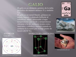 El galio es un elemento químico de la tabla
periódica de número atómico 31 y símbolo
Ga.
El galio es un metal blando, grisáceo en
estado líquido y plateado brillante al
solidificar, sólido deleznable a bajas
temperaturas que funde a temperaturas
cercanas a la del ambiente (como cesio,
mercurio y rubidio) e incluso cuando se
sostiene en la mano por su bajo punto de
fusión (28,56 °C).
ESTRUCTURA CRISTALINAATOMO DE
GALIO
www.cienciasdejoseleg.blogspot.com
www.prendelaradio.net
www. acienciasgalilei.com
 