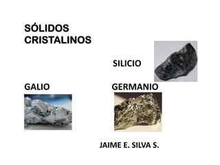 SÓLIDOS
CRISTALINOS
SILICIO
GALIO GERMANIO
JAIME E. SILVA S.
 