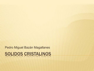 SOLIDOS CRISTALINOS
Pedro Miguel Bazán Magallanes
 