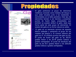  El galio pertenece al grupo de elementos
metálicos conocido como metales del bloque p
que están situados junto a los metaloides o
semimetales en la tabla periódica. Este tipo de
elementos tienden a ser blandos y presentan
puntos de fusión bajos, propiedades que
también se pueden atribuir al galio, dado que
forma parte de este grupo de elementos. El
estado del galio en su forma natural es sólido.
 El galio es un elemento químico de aspecto
blanco plateado y pertenece al grupo de los
metales del bloque p. El número atómico del
galio es 31. El símbolo químico del galio es Ga.
El punto de fusión del galio es de 302,91
grados Kelvin o de 29,76 grados Celsius o
grados centígrados. El punto de ebullición del
galio es de 24,7 grados Kelvin o de 2203,85
grados Celsius o grados centígrados.
 