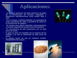  La principal aplicación del galio (arseniuro de galio)
es la construcción de circuitos integrados y
dispositivos optoelectrónicas como diodos láser y
LED.
 Por su intenso y brillante plateado y la capacidad de
mojar superficies de vidrio y porcelana se utiliza en
la construcción de espejos.
 Se emplea para dopar materiales semiconductores
y construir dispositivos diversos como transistores.
 En termómetros de alta temperatura por su bajo
punto de fusión.
 El galio se alea con facilidad con la mayoría de los
metales y se usa en aleaciones de bajo punto de
fusión.
 El isótopo Ga-67 se usa en medicina nuclear.
ARSENIURO DE GALIO
 