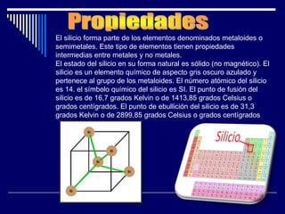 El silicio forma parte de los elementos denominados metaloides o
semimetales. Este tipo de elementos tienen propiedades
intermedias entre metales y no metales.
El estado del silicio en su forma natural es sólido (no magnético). El
silicio es un elemento químico de aspecto gris oscuro azulado y
pertenece al grupo de los metaloides. El número atómico del silicio
es 14. el símbolo químico del silicio es SI. El punto de fusión del
silicio es de 16,7 grados Kelvin o de 1413,85 grados Celsius o
grados centígrados. El punto de ebullición del silicio es de 31,3
grados Kelvin o de 2899,85 grados Celsius o grados centígrados
 