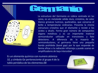 La estructura del Germanio es cúbica centrada en las
caras, es un metaloide sólido duro, cristalino, de color
blanco grisáceo lustroso, quebradizo, que conserva el
brillo a temperaturas ordinarias. Presenta la misma
estructura cristalina que el diamante y resiste a los
ácidos y álcalis. Forma gran número de compuestos
órgano metálicos y es un importante material
semiconductor utilizado en transistores y foto
detectores. A diferencia de la mayoría de
semiconductores, el germanio tiene una pequeña
banda prohibida (band gap) por lo que responde de
forma eficaz a la radiación infrarroja y puede usarse en
amplificadores de baja intensidad
Es un elemento químico con numero atómico
32, y símbolo Ge perteneciente al grupo 4 de la
tabla periódica de los elementos.00
 