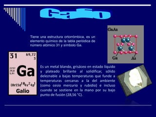 Tiene una estructura ortorrómbica, es un
elemento químico de la tabla periódica de
número atómico 31 y símbolo Ga.
Es un metal blando, grisáceo en estado líquido
y plateado brillante al solidificar, sólido
deleznable a bajas temperaturas que funde a
temperaturas cercanas a la del ambiente
(como cesio mercurio y rubidio) e incluso
cuando se sostiene en la mano por su bajo
punto de fusión (28,56 °C).
 