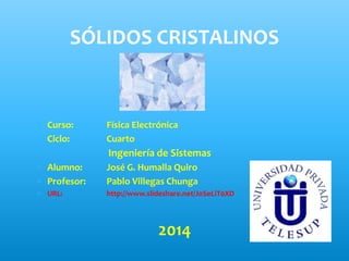  Curso: Física Electrónica
 Ciclo: Cuarto
Ingeniería de Sistemas
 Alumno: José G. Humalla Quiro
 Profesor: Pablo Villegas Chunga
 URL: http://www.slideshare.net/JoSeLiT0XD
2014
SÓLIDOS CRISTALINOS
 