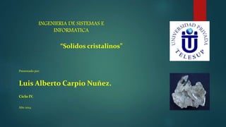 INGENIERIA DE SISTEMAS E
INFORMATICA
“Solidos cristalinos”
Presentado por:
Luis Alberto Carpio Nuñez.
Ciclo IV.
Año 2014.
 