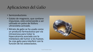 Aplicaciones del Galio 
• Semiconductores 
• Galato de magnesio, que contiene 
impurezas, está comenzando a ser 
utilizado en polvo de fósforo 
ultravioleta-activado. 
• Nitrato de galio se ha usado como 
un producto farmacéutico por vía 
intravenosa para tratar la 
hipercalcemia asociada con la 
metástasis del tumor a los huesos. 
Se cree galio para interferir con la 
función de los osteoclastos. 
Carlos Fuentes Loaiza 
