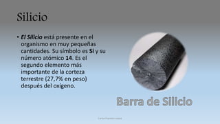 Silicio 
• El Silicio está presente en el 
organismo en muy pequeñas 
cantidades. Su símbolo es Si y su 
número atómico 14. Es el 
segundo elemento más 
importante de la corteza 
terrestre (27,7% en peso) 
después del oxígeno. 
Carlos Fuentes Loaiza 
 
