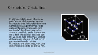 Estructura Cristalina 
• El silicio cristaliza con el mismo 
patrón que el diamante, en una 
estructura que Ashcroft y Mermin 
llaman celosías primitivas, "dos 
cubos interpenetrados de cara 
centrada". Las líneas entre los 
átomos de silicio en la ilustración 
de la red, indican los enlaces con 
los vecinos más próximos. El lado 
del cubo de silicio es 0,543 nm. El 
germanio tiene la misma 
estructura del diamante, con una 
dimensión de celda de 0,566 nm. 
Carlos Fuentes Loaiza 
 