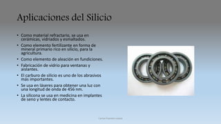 Aplicaciones del Silicio 
• Como material refractario, se usa en 
cerámicas, vidriados y esmaltados. 
• Como elemento fertilizante en forma de 
mineral primario rico en silicio, para la 
agricultura. 
• Como elemento de aleación en fundiciones. 
• Fabricación de vidrio para ventanas y 
aislantes. 
• El carburo de silicio es uno de los abrasivos 
más importantes. 
• Se usa en láseres para obtener una luz con 
una longitud de onda de 456 nm. 
• La silicona se usa en medicina en implantes 
de seno y lentes de contacto. 
Carlos Fuentes Loaiza 
 