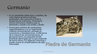 Germanio 
• Es un metaloide sólido duro, cristalino, de 
color blanco grisáceo lustroso, 
quebradizo, que conserva el brillo a 
temperaturas ordinarias. Presenta la 
misma estructura cristalina que el 
diamante y resiste a los ácidos y álcalis. 
• Forma gran número de compuestos 
organometálicos y es un importante 
material semiconductor utilizado en 
transistores y fotodetectores. A diferencia 
de la mayoría de semiconductores, el 
germanio tiene una pequeña banda 
prohibida (band gap) por lo que responde 
de forma eficaz a la radiación infrarroja y 
puede usarse en amplificadores de baja 
intensidad. 
Carlos Fuentes Loaiza 
 