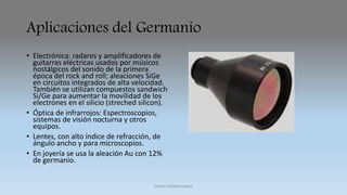 Aplicaciones del Germanio 
• Electrónica: radares y amplificadores de 
guitarras eléctricas usados por músicos 
nostálgicos del sonido de la primera 
época del rock and roll; aleaciones SiGe 
en circuitos integrados de alta velocidad. 
También se utilizan compuestos sandwich 
Si/Ge para aumentar la movilidad de los 
electrones en el silicio (streched silicon). 
• Óptica de infrarrojos: Espectroscopios, 
sistemas de visión nocturna y otros 
equipos. 
• Lentes, con alto índice de refracción, de 
ángulo ancho y para microscopios. 
• En joyería se usa la aleación Au con 12% 
de germanio. 
Carlos Fuentes Loaiza 
 