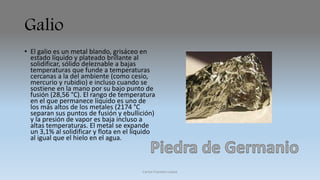 Galio 
• El galio es un metal blando, grisáceo en 
estado líquido y plateado brillante al 
solidificar, sólido deleznable a bajas 
temperaturas que funde a temperaturas 
cercanas a la del ambiente (como cesio, 
mercurio y rubidio) e incluso cuando se 
sostiene en la mano por su bajo punto de 
fusión (28,56 °C). El rango de temperatura 
en el que permanece líquido es uno de 
los más altos de los metales (2174 °C 
separan sus puntos de fusión y ebullición) 
y la presión de vapor es baja incluso a 
altas temperaturas. El metal se expande 
un 3,1% al solidificar y flota en el líquido 
al igual que el hielo en el agua. 
Carlos Fuentes Loaiza 
 