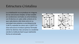 Estructura Cristalina 
La cristalización no se produce en ninguna 
de las estructuras simples; la fase estable 
en condiciones normales es ortorrómbica, 
con 8 átomos en cada celda unitaria en la 
que cada átomo sólo tiene otro en su 
vecindad más próxima a una distancia de 
2,44 Å y estando los otros seis a 2,83 Å. En 
esta estructura el enlace químico formado 
entre los átomos más cercanos es covalente 
siendo la molécula Ga2 la que realmente 
forma el entramado 
Carlos Fuentes Loaiza 
 