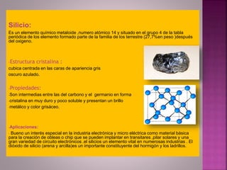 Silicio: 
Es un elemento químico metaloide ,numero atómico 14 y situado en el grupo 4 de la tabla 
periódica de los elemento formado parte de la familia de los terrestre (27,7%en peso )después 
del oxigeno. 
-Estructura cristalina : 
cubica centrada en las caras de apariencia gris 
oscuro azulado. 
-Propiedades: 
-Son intermedias entre las del carbono y el germanio en forma 
-cristalina en muy duro y poco soluble y presentan un brillo 
-metálico y color grisáceo. 
-Aplicaciones: 
- Bueno un interés especial en la industria electrónica y micro eléctrica como material básica 
para la creación de obleas o chip que se pueden implantar en transitares ,pilar solares y una 
gran variedad de circuito electrónicos .el silicios un elemento vital en numerosas industrias . El 
dióxido de silicio (arena y arcilla)es un importante constituyente del hormigón y los ladrillos. 
 