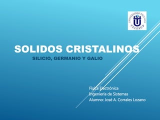 SOLIDOS CRISTALINOS 
SILICIO, GERMANIO Y GALIO 
Física Electrónica 
Ingeniería de Sistemas 
Alumno: José A. Corrales Lozano 
 