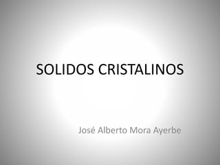 SOLIDOS CRISTALINOS
José Alberto Mora Ayerbe
 
