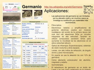 Germanio http://es.wikipedia.org/wiki/Germanio
Aplicaciones:
 Las aplicaciones del germanio se ven limitadas
por su elevado costo y en muchos casos se
investiga su sustitución por materiales más
económicos.
• Fibra óptica.
• Electrónica: radares y amplificadores de
guitarras eléctricas usados por músicos
nostálgicos del sonido de la primera época del
rock and roll; aleaciones SiGe en circuitos
integrados de alta velocidad. También se
utilizan compuestos sandwich Si/Ge para
aumentar la movilidad de los electrones en el
silicio (streched silicon).
• Óptica de infrarrojos: Espectroscopios, sistemas
de visión nocturna y otros equipos.
• Lentes, con alto índice de refracción, de ángulo
ancho y para microscopios.
• En joyería se usa la aleación Au con 12% de
germanio.
• Como elemento endurecedor del aluminio,
magnesio y estaño.
• Quimioterapia.
• El tetracloruro de germanio es un ácido de
 