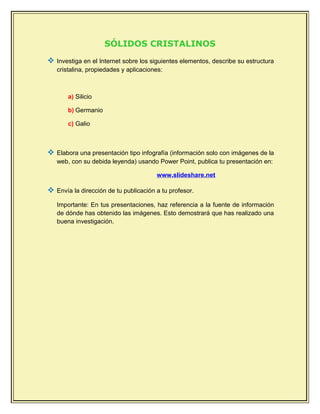 SÓLIDOS CRISTALINOS
 Investiga en el Internet sobre los siguientes elementos, describe su estructura
cristalina, propiedades y aplicaciones:
a) Silicio
b) Germanio
c) Galio
 Elabora una presentación tipo infografía (información solo con imágenes de la
web, con su debida leyenda) usando Power Point, publica tu presentación en:
www.slideshare.net
 Envía la dirección de tu publicación a tu profesor.
Importante: En tus presentaciones, haz referencia a la fuente de información
de dónde has obtenido las imágenes. Esto demostrará que has realizado una
buena investigación.
 