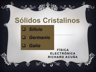 FÍSICA
ELECTRÓNICA
RICHARD ACUÑA
 Silicio
 Germanio
 Galio
Sólidos Cristalinos
 