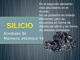 Es el segundo elemento
más abundante en el
mundo.
No se presenta en estado
elemental, pero se
encuentra en forma de
dióxido de silicio y en forma
de silicatos complejos.
 