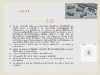 Es un elemento vital en numerosas industrias. El dióxido de
silicio (arena y arcilla) es un importante constituyente del
hormigón y los ladrillos; y se emplea en la producción de
cemento portland. Por sus propiedades semiconductoras se usa la
fabricación de transistores, células solares y todo tipo de
dispositivos semiconductores; por esta razón se conoce como
Silicon Valley (valle del silicio) a la región de California en la que
concentran numerosas empresas del sector de la electrónica y al
informática. Otros importantes usos del silicio son:
 Como material refractario, se usa en cerámicas, vidriados y
esmaltados.
 Como elemento fertilizante en forma de mineral primario rico en
silicio, para la agricultura.
 Como elemento de aleación en fundiciones.
 Fabricación de vidrio para ventanas y aislantes.
 Se usa en láseres para obtener una luz con una longitud de onda
de 456 mm.
 La silicona se usa en medicina en implantes de seno y lentes de
contacto.
SILICIO
 