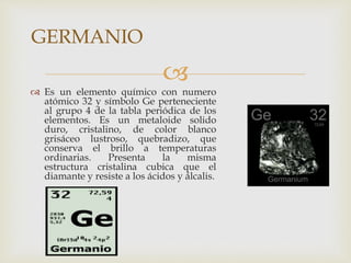
 Es un elemento químico con numero
atómico 32 y símbolo Ge perteneciente
al grupo 4 de la tabla periódica de los
elementos. Es un metaloide solido
duro, cristalino, de color blanco
grisáceo lustroso, quebradizo, que
conserva el brillo a temperaturas
ordinarias. Presenta la misma
estructura cristalina cubica que el
diamante y resiste a los ácidos y álcalis.
GERMANIO
 