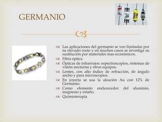 
 Las aplicaciones del germanio se ven limitadas por
su elevado costo y en muchos casos se investiga su
sustitución por materiales mas económicos.
 Fibra óptica
 Ópticas de infrarrojos: espectroscopios, sistemas de
visión nocturna y otros equipos.
 Lentes, con alto índice de refracción, de ángulo
ancho y para microscopios.
 En joyería se usa la aleación Au con 12% de
Germanio.
 Como elemento endurecedor del aluminio,
magnesio y estaño.
 Quimioterapia
GERMANIO
 