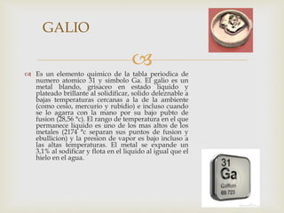 
 Es un elemento quimico de la tabla periodica de
numero atomico 31 y simbolo Ga. El galio es un
metal blando, grisaceo en estado liquido y
plateado brillante al solidificar, solido deleznable a
bajas temperaturas cercanas a la de la ambiente
(como cesio, mercurio y rubidio) e incluso cuando
se lo agarra con la mano por su bajo pubto de
fusion (28,56 °c). El rango de temperatura en el que
permanece liquido es uno de los mas altos de los
metales (2174 °c separan sus puntos de fusion y
ebullicion) y la presion de vapor es bajo incluso a
las altas temperaturas. El metal se expande un
3,1% al sodificar y flota en el liquido al igual que el
hielo en el agua.
GALIO
 