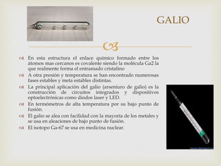 
 En esta estructura el enlace químico formado entre los
átomos mas cercanos es covalente siendo la molécula Ga2 la
que realmente forma el entramado cristalino
 A otra presión y temperatura se han encontrado numerosas
fases estables y meta estables distintas.
 La principal aplicación del galio (arseniuro de galio) es la
construcción de circuitos integrados y dispositivos
optoelectrónicas como diodos laser y LED.
 En termómetros de alta temperatura por su bajo punto de
fusión.
 El galio se alea con facilidad con la mayoría de los metales y
se usa en aleaciones de bajo punto de fusión.
 El isotopo Ga-67 se usa en medicina nuclear.
GALIO
 