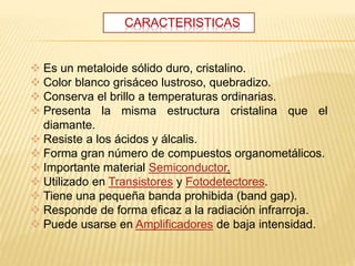 CARACTERISTICAS
 Es un metaloide sólido duro, cristalino.
 Color blanco grisáceo lustroso, quebradizo.
 Conserva el brillo a temperaturas ordinarias.
 Presenta la misma estructura cristalina que el
diamante.
 Resiste a los ácidos y álcalis.
 Forma gran número de compuestos organometálicos.
 Importante material Semiconductor.
 Utilizado en Transistores y Fotodetectores.
 Tiene una pequeña banda prohibida (band gap).
 Responde de forma eficaz a la radiación infrarroja.
 Puede usarse en Amplificadores de baja intensidad.
 