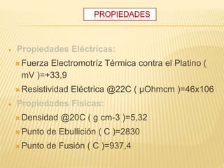 PROPIEDADES
 Propiedades Eléctricas:
 Fuerza Electromotríz Térmica contra el Platino (
mV )=+33,9
 Resistividad Eléctrica @22C ( µOhmcm )=46x106
 Propiedades Físicas:
 Densidad @20C ( g cm-3 )=5,32
 Punto de Ebullición ( C )=2830
 Punto de Fusión ( C )=937,4
 