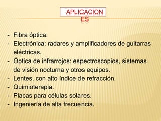 - Fibra óptica.
- Electrónica: radares y amplificadores de guitarras
eléctricas.
- Óptica de infrarrojos: espectroscopios, sistemas
de visión nocturna y otros equipos.
- Lentes, con alto índice de refracción.
- Quimioterapia.
- Placas para células solares.
- Ingeniería de alta frecuencia.
APLICACION
ES
 