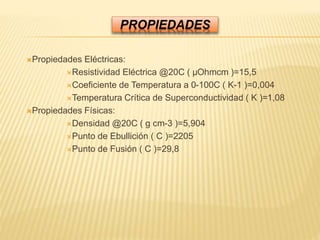 PROPIEDADES
Propiedades Eléctricas:
Resistividad Eléctrica @20C ( µOhmcm )=15,5
Coeficiente de Temperatura a 0-100C ( K-1 )=0,004
Temperatura Crítica de Superconductividad ( K )=1,08
Propiedades Físicas:
Densidad @20C ( g cm-3 )=5,904
Punto de Ebullición ( C )=2205
Punto de Fusión ( C )=29,8
 