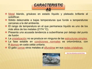 CARACTERISTIC
AS
 Metal blando, grisáceo en estado líquido y plateado brillante al
solidificar.
 Sólido deleznable a bajas temperaturas que funde a temperaturas
cercanas a la del ambiente.
 El rango de temperatura en el que permanece líquido es uno de los
más altos de los metales (2174 °C).
 Presenta una acusada tendencia a subenfriarse por debajo del punto
de fusión
 La cristalización no se produce en ninguna de las estructuras simples.
 La fase estable en condiciones normales es ortorrómbica, con
8 átomos en cada celda unitaria.
 El galio corroe otros metales al difundirse en sus redes cristalinas.
http://es.wikipedia.org/wiki/Galio
 