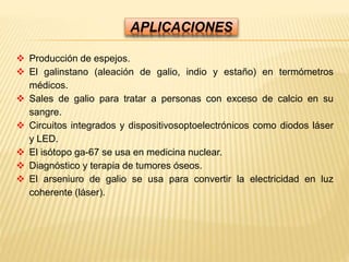 APLICACIONES
 Producción de espejos.
 El galinstano (aleación de galio, indio y estaño) en termómetros
médicos.
 Sales de galio para tratar a personas con exceso de calcio en su
sangre.
 Circuitos integrados y dispositivosoptoelectrónicos como diodos láser
y LED.
 El isótopo ga-67 se usa en medicina nuclear.
 Diagnóstico y terapia de tumores óseos.
 El arseniuro de galio se usa para convertir la electricidad en luz
coherente (láser).
 