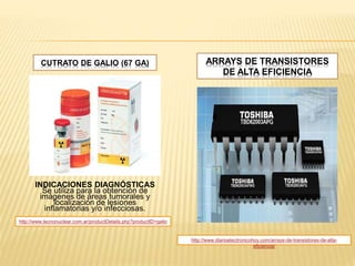CUTRATO DE GALIO (67 GA)
INDICACIONES DIAGNÓSTICAS
Se utiliza para la obtención de
imágenes de áreas tumorales y
localización de lesiones
inflamatorias y/o infecciosas.
ARRAYS DE TRANSISTORES
DE ALTA EFICIENCIA
http://www.diarioelectronicohoy.com/arrays-de-transistores-de-alta-
eficiencia/
http://www.tecnonuclear.com.ar/productDetails.php?productID=galio
 