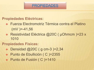 PROPIEDADES
Propiedades Eléctricas:
 Fuerza Electromotriz Térmica contra el Platino
(mV )=-41,56
 Resistividad Eléctrica @20C ( µOhmcm )=23 x
1010
Propiedades Físicas:
 Densidad @20C ( g cm-3 )=2,34
 Punto de Ebullición ( C )=2355
 Punto de Fusión ( C )=1410
 