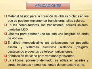 APLICACIONES
 Material básico para la creación de obleas o chips en los
que se pueden implementar transistores, pilas solares.
 En las computadoras, los transistores, células solares,
pantallas LCD.
 Láseres para obtener una luz con una longitud de onda
de 456 nm.
 El silicio monocristalino en aplicaciones de pequeña
escala y sistemas eléctricos aislados (off-grid),
destacando proyectos de telecomunicaciones.
 Fabricación de vidrio para ventanas y aislantes.
 La silicona, polímero derivado, se utiliza en aceites y
ceras, implantes mamarios, lentes de contacto y otros.
 