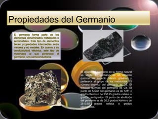 Propiedades del Germanio
El germanio forma parte de los
elementos denominados metaloides o
semimetales. Este tipo de elementos
tienen propiedades intermedias entre
metales y no metales. En cuanto a su
conductividad eléctrica, este tipo de
materiales al que pertenece el
germanio, son semiconductores.
El estado del germanio en su forma natural
es sólido. El germanio es un elmento
químico de aspecto blanco grisáceo y
pertenece al grupo de los metaloides. El
número atómico del germanio es 32. El
símbolo químico del germanio es Ge. El
punto de fusión del germanio es de 1211,4
grados Kelvin o de 938,25 grados celsius o
grados centígrados. El punto de ebullición
del germanio es de 30,3 grados Kelvin o de
2819,85 grados celsius o grados
centígrados.
 