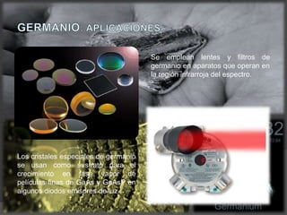 Los cristales especiales de germanio
se usan como sustrato para el
crecimiento en fase vapor de
películas finas de GaAs y GaAsP en
algunos diodos emisores de luz.
Se emplean lentes y filtros de
germanio en aparatos que operan en
la región infrarroja del espectro.
 
