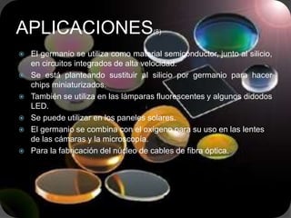  El germanio se utiliza como material semiconductor, junto al silicio,
en circuitos integrados de alta velocidad.
 Se está planteando sustituir al silicio por germanio para hacer
chips miniaturizados.
 También se utiliza en las lámparas fluorescentes y algunos didodos
LED.
 Se puede utilizar en los paneles solares.
 El germanio se combina con el oxígeno para su uso en las lentes
de las cámaras y la microscopía.
 Para la fabricación del núcleo de cables de fibra óptica.
APLICACIONES(8)
 