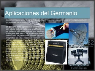 Aplicaciones del Germanio
Las aplicaciones del germanio se ven limitadas por su elevado costo y en muchos casos se investiga su sustitución
por materiales más económicos.
El germanio tiene aplicaciones electrónicas,
con ella se elabora radares y amplificadores
de guitarras eléctricas usados por músicos
nostálgicos del sonido de la primera época
del rock and roll; aleaciones SiGe en circuitos
integrados de alta velocidad. También se
utilizan compuestos sandwich Si/Ge para
aumentar la movilidad de los electrones en el
silicio (streched silicon). Se emplea también
en la Óptica de infrarrojos: Espectroscopios,
sistemas de visión nocturna y otros equipos.
Lentes, con alto índice de refracción, de
ángulo ancho y para microscopios, En joyería
se usa la aleación Au con 12% de germanio,
se usa como elemento endurecedor del
aluminio, magnesio y estaño.
 